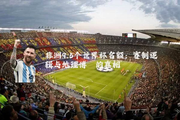 非洲9.5个世界杯名额：赛制逻辑与地理博弈的真相